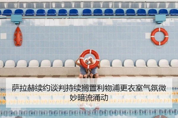 萨拉赫续约谈判持续搁置利物浦更衣室气氛微妙暗流涌动